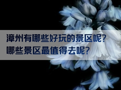 漳州有哪些好玩的景区呢？哪些景区最值得去呢？