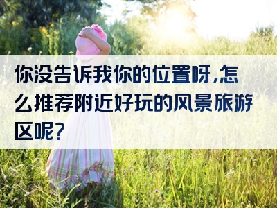 你没告诉我你的位置呀，怎么推荐附近好玩的风景旅游区呢？