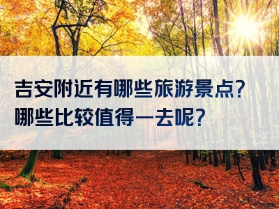 吉安附近有哪些旅游景点?哪些比较值得一去呢?