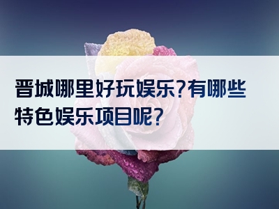晋城哪里好玩娱乐？有哪些特色娱乐项目呢？