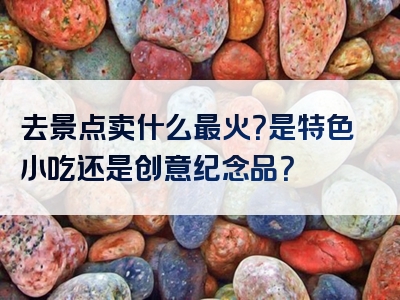 去景点卖什么最火？是特色小吃还是创意纪念品？