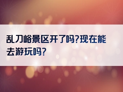 乱刀峪景区开了吗？现在能去游玩吗？