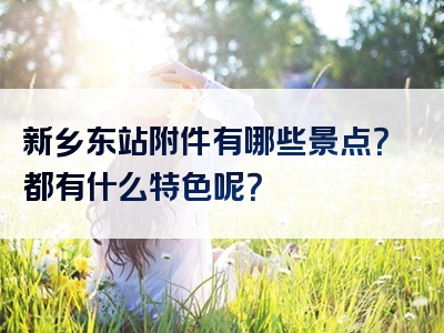 新乡东站附件有哪些景点？都有什么特色呢？