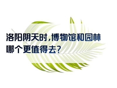 洛阳阴天时，博物馆和园林哪个更值得去？