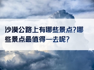 沙漠公路上有哪些景点？哪些景点最值得一去呢？
