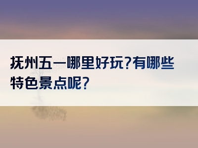 抚州五一哪里好玩？有哪些特色景点呢？