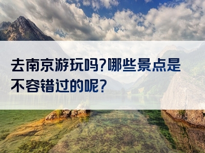 去南京游玩吗？哪些景点是不容错过的呢？
