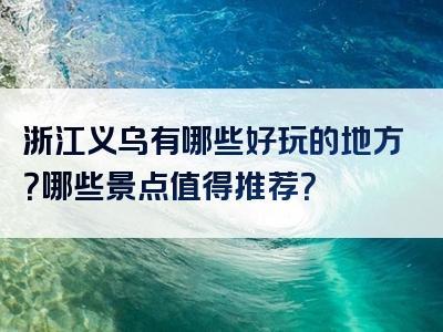 浙江义乌有哪些好玩的地方？哪些景点值得推荐？