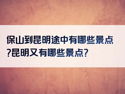 保山到昆明途中有哪些景点？昆明又有哪些景点？