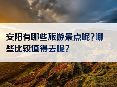 安阳有哪些旅游景点呢？哪些比较值得去呢？
