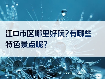 江口市区哪里好玩？有哪些特色景点呢？