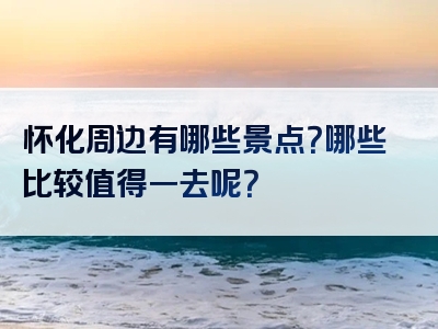 怀化周边有哪些景点？哪些比较值得一去呢？