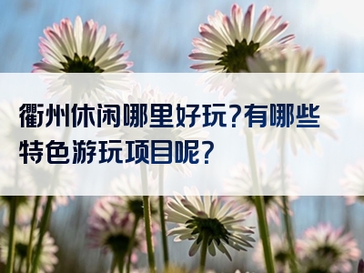 衢州休闲哪里好玩？有哪些特色游玩项目呢？