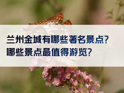 兰州金城有哪些著名景点？哪些景点最值得游览？