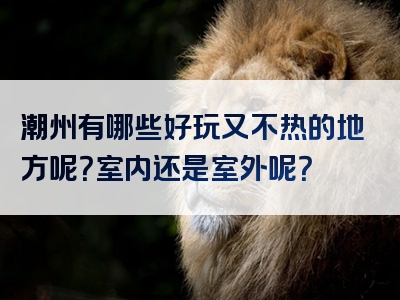 潮州有哪些好玩又不热的地方呢？室内还是室外呢？