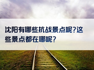 沈阳有哪些抗战景点呢？这些景点都在哪呢？