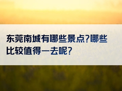 东莞南城有哪些景点？哪些比较值得一去呢？